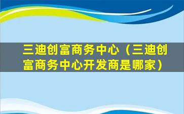 三迪创富商务中心（三迪创富商务中心开发商是哪家）