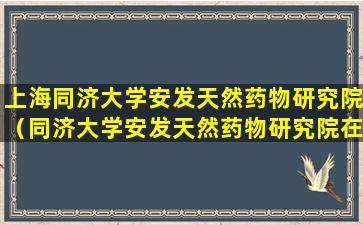 上海同济大学安发天然药物研究院（同济大学安发天然药物研究院在哪一个校区）