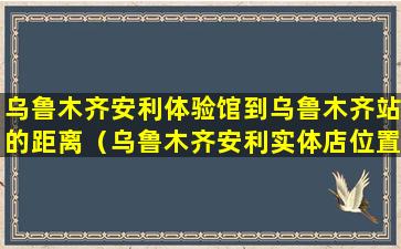 乌鲁木齐安利体验馆到乌鲁木齐站的距离（乌鲁木齐安利实体店位置及送货电话）