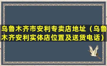 乌鲁木齐市安利专卖店地址（乌鲁木齐安利实体店位置及送货电话）