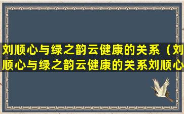 刘顺心与绿之韵云健康的关系（刘顺心与绿之韵云健康的关系刘顺心娄底市某县人）