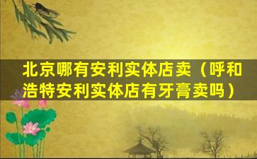 北京哪有安利实体店卖（呼和浩特安利实体店有牙膏卖吗）