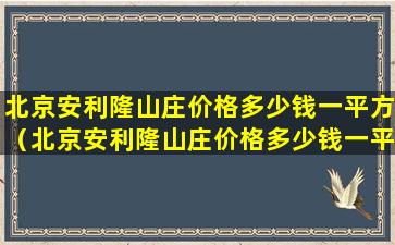 北京安利隆山庄价格多少钱一平方（北京安利隆山庄价格多少钱一平方米）