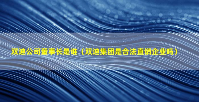 双迪公司董事长是谁（双迪集团是合法直销企业吗）