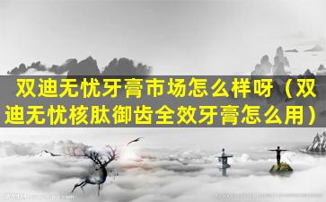 双迪无忧牙膏市场怎么样呀（双迪无忧核肽御齿全效牙膏怎么用）