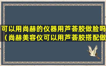 可以用尚赫的仪器用芦荟胶做脸吗（尚赫美容仪可以用芦荟胶搭配做脸吗）