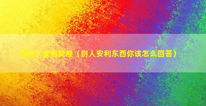 向别人安利我推（别人安利东西你该怎么回答）