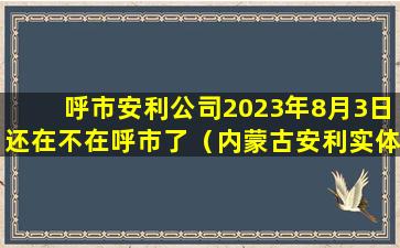 呼市安利公司2023年8月3日还在不在呼市了（内蒙古安利实体店位置及送货电话）