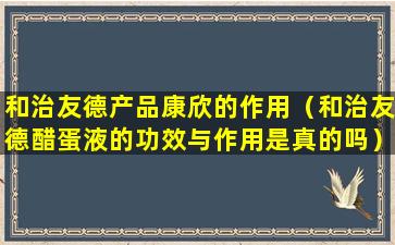 和治友德产品康欣的作用（和治友德醋蛋液的功效与作用是真的吗）