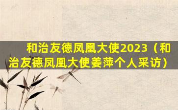 和治友德凤凰大使2023（和治友德凤凰大使姜萍个人采访）