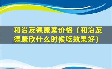 和治友德康素价格（和治友德康欣什么时候吃效果好）