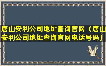 唐山安利公司地址查询官网（唐山安利公司地址查询官网电话号码）