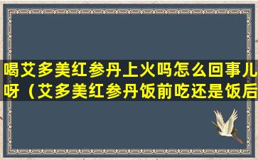 喝艾多美红参丹上火吗怎么回事儿呀（艾多美红参丹饭前吃还是饭后吃）