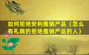 如何拒绝安利推销产品（怎么有礼貌的拒绝推销产品的人）