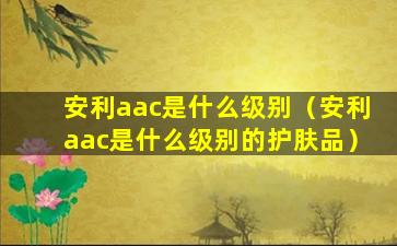 安利aac是什么级别（安利aac是什么级别的护肤品）