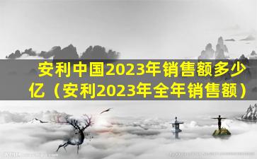 安利中国2023年销售额多少亿（安利2023年全年销售额）