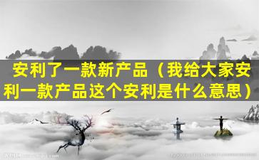 安利了一款新产品（我给大家安利一款产品这个安利是什么意思）