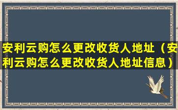 安利云购怎么更改收货人地址（安利云购怎么更改收货人地址信息）