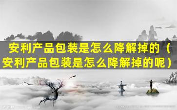 安利产品包装是怎么降解掉的（安利产品包装是怎么降解掉的呢）