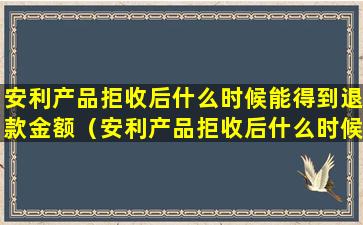 安利产品拒收后什么时候能得到退款金额（安利产品拒收后什么时候能得到退款金额呢）