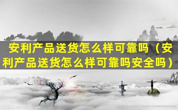 安利产品送货怎么样可靠吗（安利产品送货怎么样可靠吗安全吗）