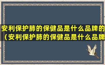 安利保护肺的保健品是什么品牌的（安利保护肺的保健品是什么品牌的好）