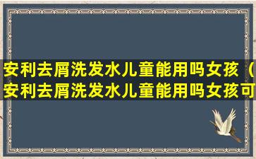 安利去屑洗发水儿童能用吗女孩（安利去屑洗发水儿童能用吗女孩可以用吗）