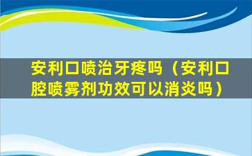 安利口喷治牙疼吗（安利口腔喷雾剂功效可以消炎吗）