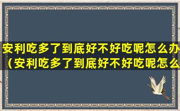 安利吃多了到底好不好吃呢怎么办（安利吃多了到底好不好吃呢怎么办视频）