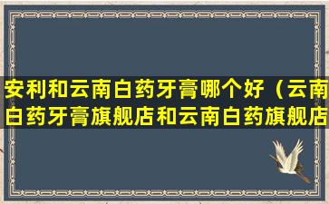 安利和云南白药牙膏哪个好（云南白药牙膏旗舰店和云南白药旗舰店）