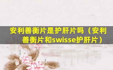 安利善衡片是护肝片吗（安利善衡片和swisse护肝片）