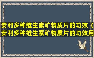 安利多种维生素矿物质片的功效（安利多种维生素矿物质片的功效用法用量）