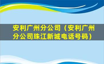 安利广州分公司（安利广州分公司珠江新城电话号码）