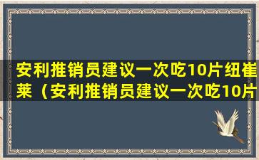 安利推销员建议一次吃10片纽崔莱（安利推销员建议一次吃10片纽崔莱VB）