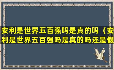 安利是世界五百强吗是真的吗（安利是世界五百强吗是真的吗还是假的）