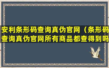 安利条形码查询真伪官网（条形码查询真伪官网所有商品都查得到吗）