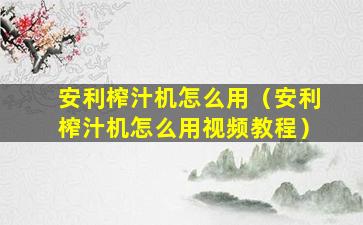 安利榨汁机怎么用（安利榨汁机怎么用视频教程）