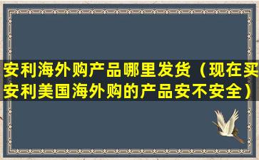 安利海外购产品哪里发货（现在买安利美国海外购的产品安不安全）