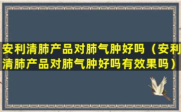 安利清肺产品对肺气肿好吗（安利清肺产品对肺气肿好吗有效果吗）