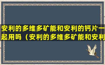 安利的多维多矿能和安利的钙片一起用吗（安利的多维多矿能和安利的钙片一起用吗孕妇）