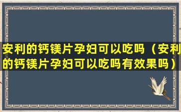 安利的钙镁片孕妇可以吃吗（安利的钙镁片孕妇可以吃吗有效果吗）