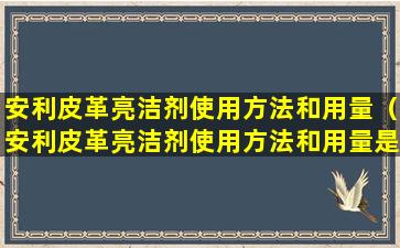 安利皮革亮洁剂使用方法和用量（安利皮革亮洁剂使用方法和用量是多少）