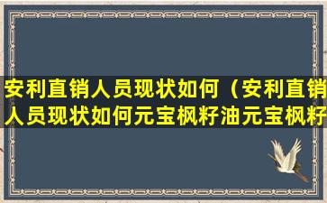 安利直销人员现状如何（安利直销人员现状如何元宝枫籽油元宝枫籽油多少钱一瓶）