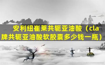 安利纽崔莱共轭亚油酸（cla牌共轭亚油酸软胶囊多少钱一瓶）