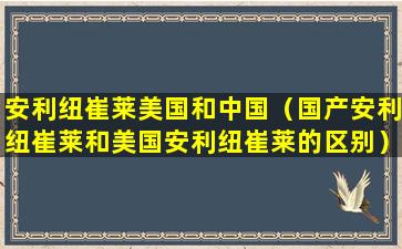 安利纽崔莱美国和中国（国产安利纽崔莱和美国安利纽崔莱的区别）