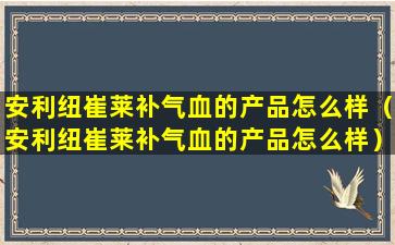 安利纽崔莱补气血的产品怎么样（安利纽崔莱补气血的产品怎么样）