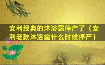 安利经典的沐浴露停产了（安利老款沐浴露什么时候停产）