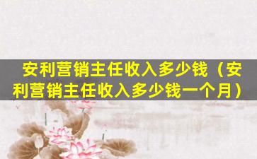 安利营销主任收入多少钱（安利营销主任收入多少钱一个月）