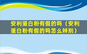 安利蛋白粉有假的吗（安利蛋白粉有假的吗怎么辨别）