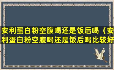 安利蛋白粉空腹喝还是饭后喝（安利蛋白粉空腹喝还是饭后喝比较好）